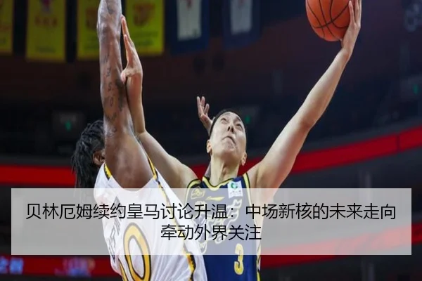 贝林厄姆续约皇马讨论升温：中场新核的未来走向牵动外界关注